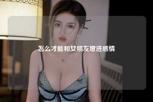 怎么才能和女朋友增进感情