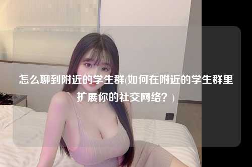 怎么聊到附近的学生群(如何在附近的学生群里扩展你的社交网络？)