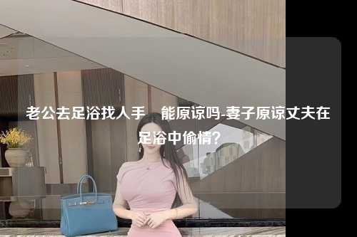 老公去足浴找人手婬能原谅吗-妻子原谅丈夫在足浴中偷情？