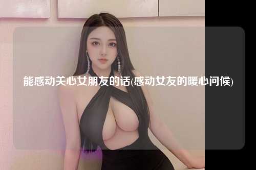 能感动关心女朋友的话(感动女友的暖心问候)