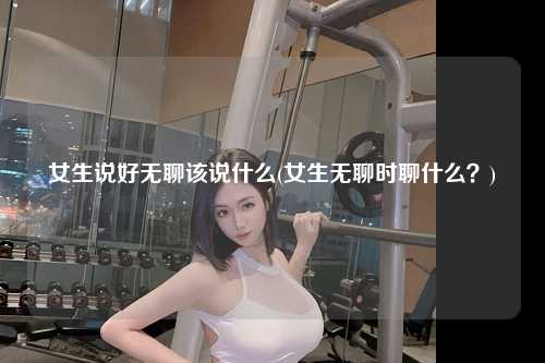 女生说好无聊该说什么(女生无聊时聊什么？)