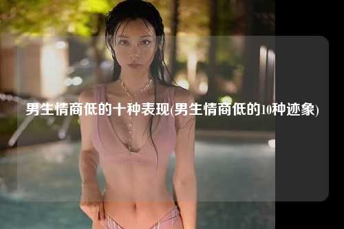 男生情商低的十种表现(男生情商低的10种迹象)