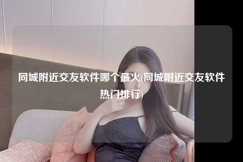 同城附近交友软件哪个最火(同城附近交友软件热门排行)