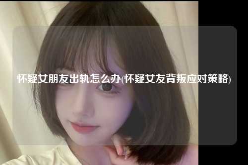 怀疑女朋友出轨怎么办(怀疑女友背叛应对策略)