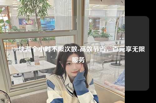 100块两个小时不限次数-高效节省，百元享无限服务