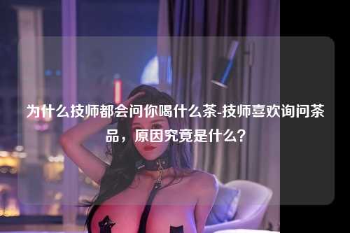 为什么技师都会问你喝什么茶-技师喜欢询问茶品，原因究竟是什么？