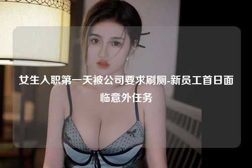 女生入职第一天被公司要求刷厕-新员工首日面临意外任务