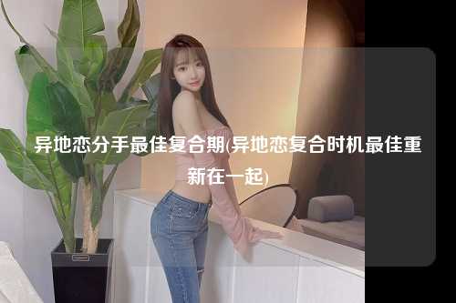 异地恋分手最佳复合期(异地恋复合时机最佳重新在一起)