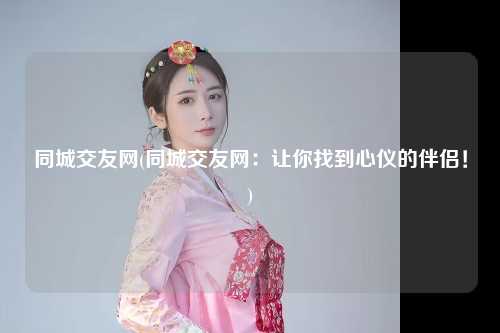 同城交友网(同城交友网：让你找到心仪的伴侣！)