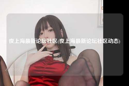 夜上海最新论坛社区(夜上海最新论坛社区动态)