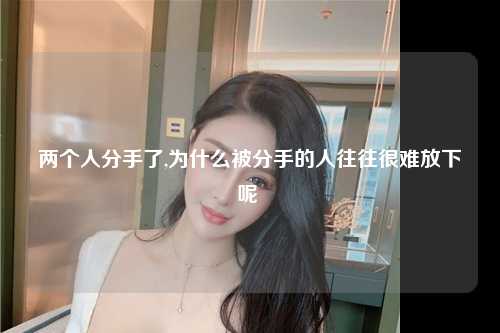 两个人分手了,为什么被分手的人往往很难放下呢 