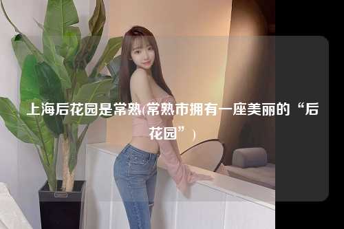 上海后花园是常熟(常熟市拥有一座美丽的“后花园”)