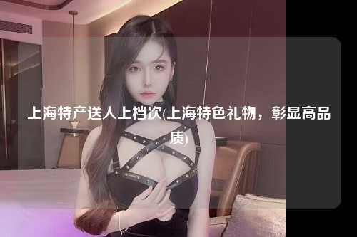 上海特产送人上档次(上海特色礼物,彰显高品质)