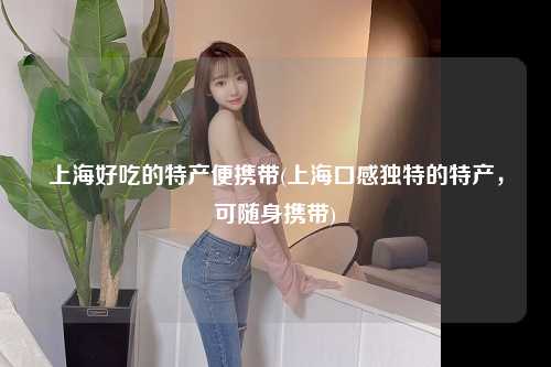 上海好吃的特产便携带(上海口感独特的特产，可随身携带)