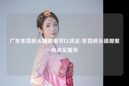 广东东莞桥头镇哪里可以沐足-东莞桥头镇哪里有沐足服务