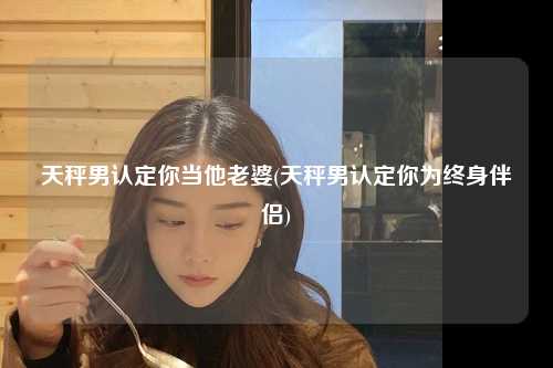 天秤男认定你当他老婆(天秤男认定你为终身伴侣)