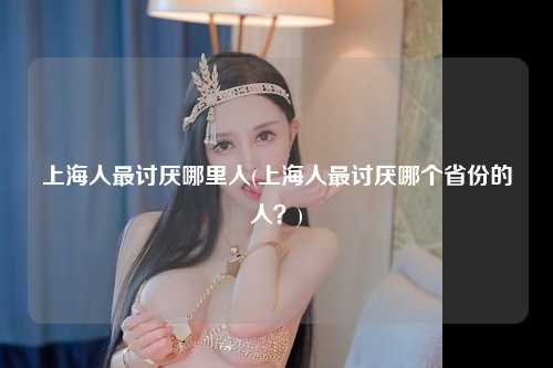 上海人最讨厌哪里人(上海人最讨厌哪个省份的人？)