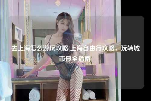 去上海怎么游玩攻略(上海自由行攻略，玩转城市最全指南)